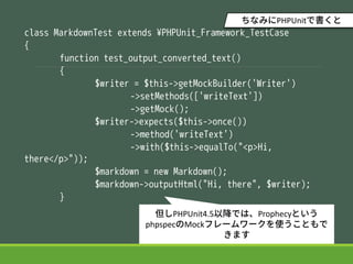 class MarkdownTest extends ?PHPUnit_Framework_TestCase
{
function test_output_converted_text()
{
$writer = $this->getMockBuilder('Writer')
->setMethods(['writeText'])
->getMock();
$writer->expects($this->once())
->method('writeText')
->with($this->equalTo("<p>Hi,
there</p>"));
$markdown = new Markdown();
$markdown->outputHtml("Hi, there", $writer);
}
PHPUnit4.5ԽǤϡProphecyȤ
phpspecMockե``ʹȤ
ޤ
ʤߤPHPUnitǕ
 