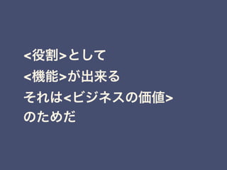 <役割>として
<機能>が出来る
それは<ビジネスの価値>
のためだ
 