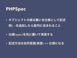 PHPSpec
• オブジェクトの振る舞いを仕様として記述 
例). ○を追加したら配列に含まれること
• 仕様(spec)を先に書いて実装する
• 記述方法は自然言語(英語) => 仕様になる
 