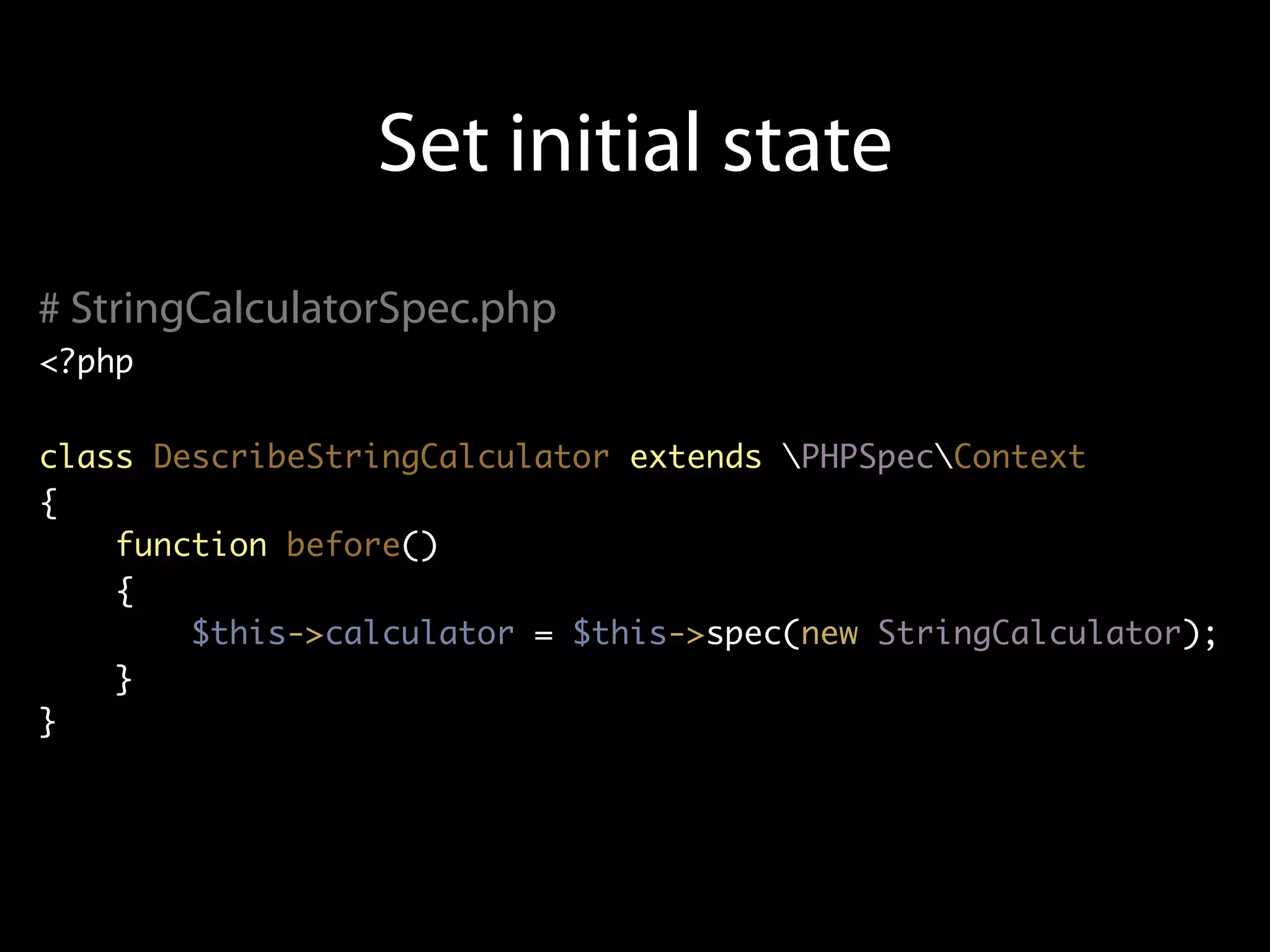 Set initial state
# StringCalculatorSpec.php
<?php


class DescribeStringCalculator extends PHPSpecContext
{
    function before()
    {
        $this->calculator = $this->spec(new StringCalculator);
    }
}
 