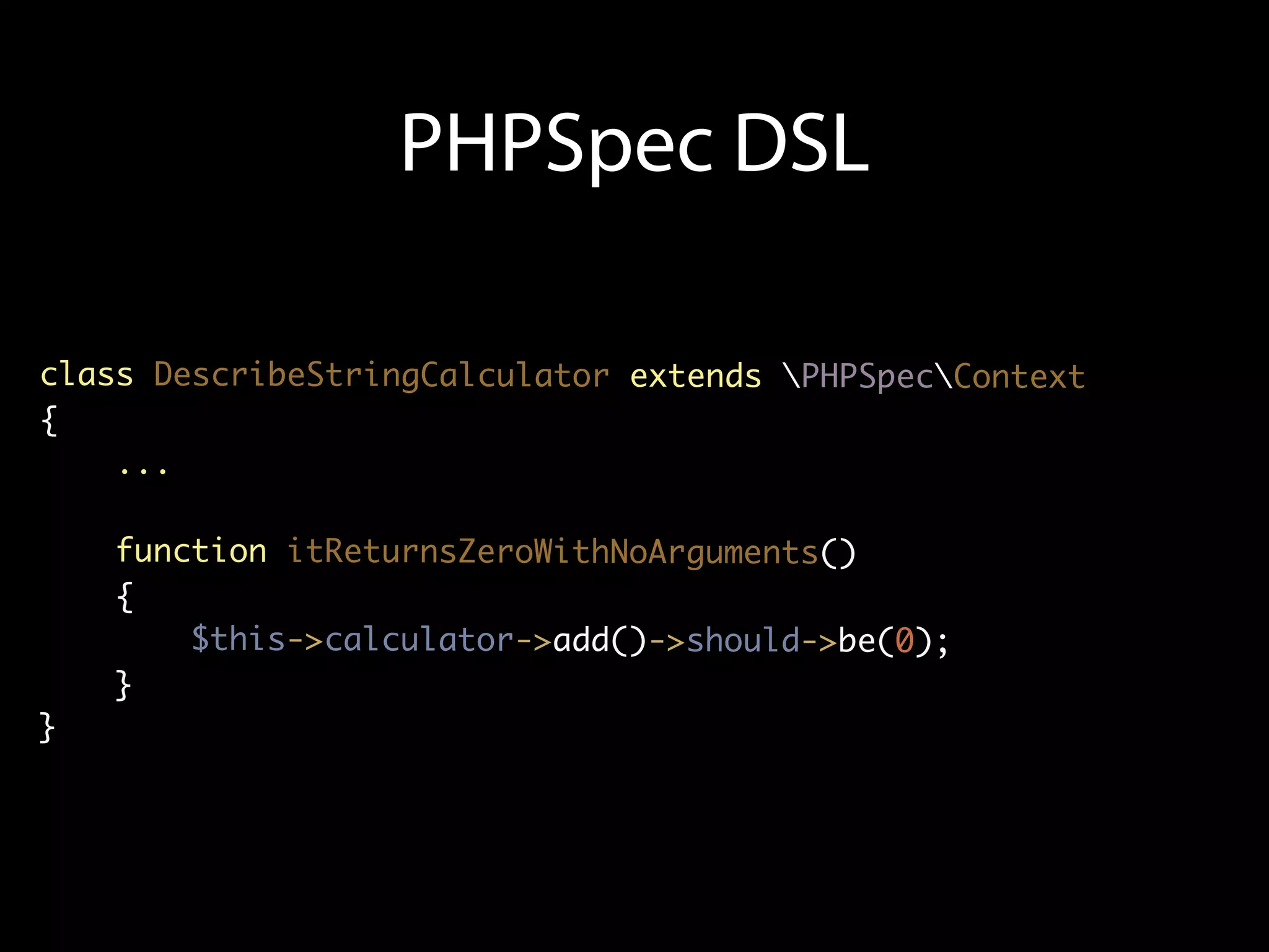 PHPSpec DSL

class DescribeStringCalculator extends PHPSpecContext
{
    ...

    function itReturnsZeroWithNoArguments()
    {
        $this->calculator->add()->should->be(0);
    }
}
 