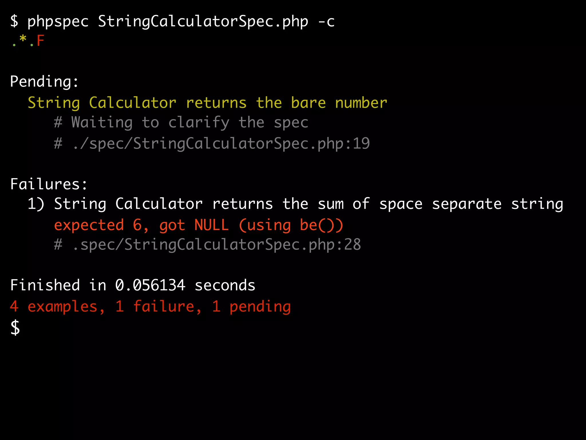 $ phpspec StringCalculatorSpec.php -c
.*.F

Pending:
  String Calculator returns the bare number
     # Waiting to clarify the spec
     # ./spec/StringCalculatorSpec.php:19

Failures:
  1) String Calculator returns the sum of space separate string
     expected 6, got NULL (using be())
     # .spec/StringCalculatorSpec.php:28

Finished in 0.056134 seconds
4 examples, 1 failure, 1 pending
$
 
