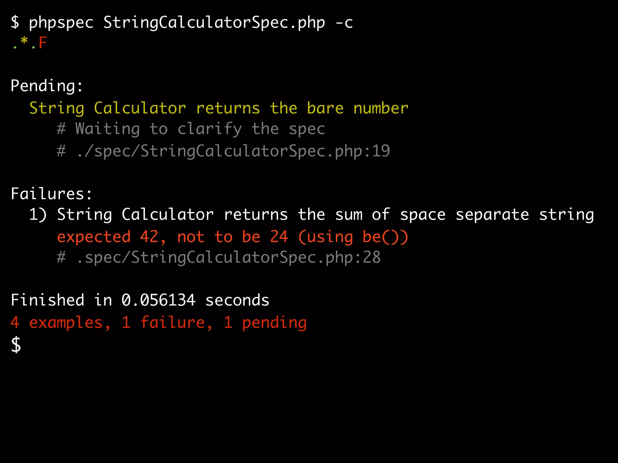 $ phpspec StringCalculatorSpec.php -c
.*.F

Pending:
  String Calculator returns the bare number
     # Waiting to clarify the spec
     # ./spec/StringCalculatorSpec.php:19

Failures:
  1) String Calculator returns the sum of space separate string
     expected 42, not to be 24 (using be())
     # .spec/StringCalculatorSpec.php:28

Finished in 0.056134 seconds
4 examples, 1 failure, 1 pending
$
 
