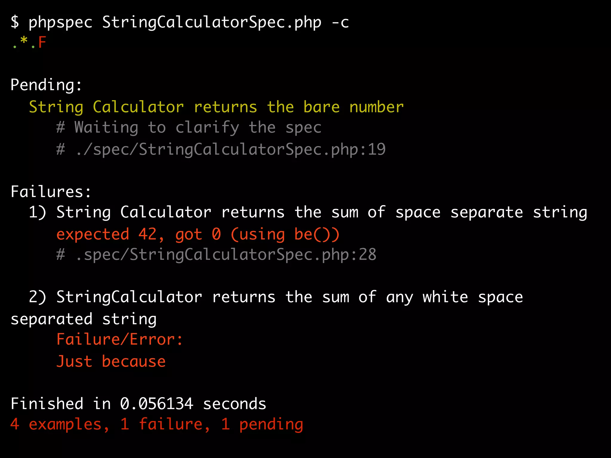 $ phpspec StringCalculatorSpec.php -c
.*.F

Pending:
  String Calculator returns the bare number
     # Waiting to clarify the spec
     # ./spec/StringCalculatorSpec.php:19

Failures:
  1) String Calculator returns the sum of space separate string
     expected 42, got 0 (using be())
     # .spec/StringCalculatorSpec.php:28

  2) StringCalculator returns the sum of any white space
separated string
     Failure/Error:
     Just because

Finished in 0.056134 seconds
4 examples, 1 failure, 1 pending
 