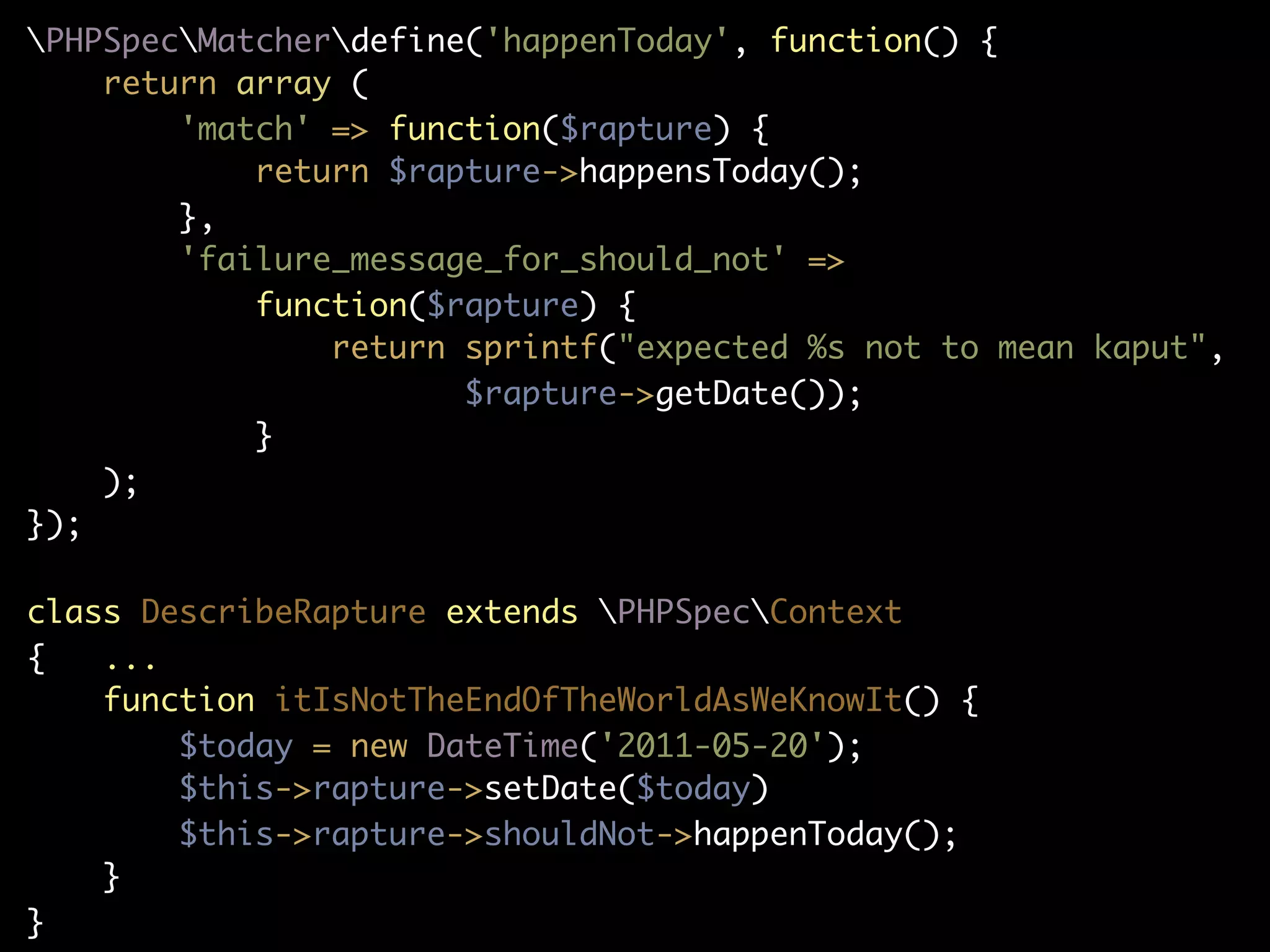 PHPSpecMatcherdefine('happenToday', function() {
    return array (
        'match' => function($rapture) {
            return $rapture->happensToday();
        },
        'failure_message_for_should_not' =>
            function($rapture) {
                return sprintf("expected %s not to mean kaput",
                       $rapture->getDate());
            }
    );
});

class DescribeRapture extends PHPSpecContext
{   ...
    function itIsNotTheEndOfTheWorldAsWeKnowIt() {
        $today = new DateTime('2011-05-20');
        $this->rapture->setDate($today)
        $this->rapture->shouldNot->happenToday();
    }
}
 
