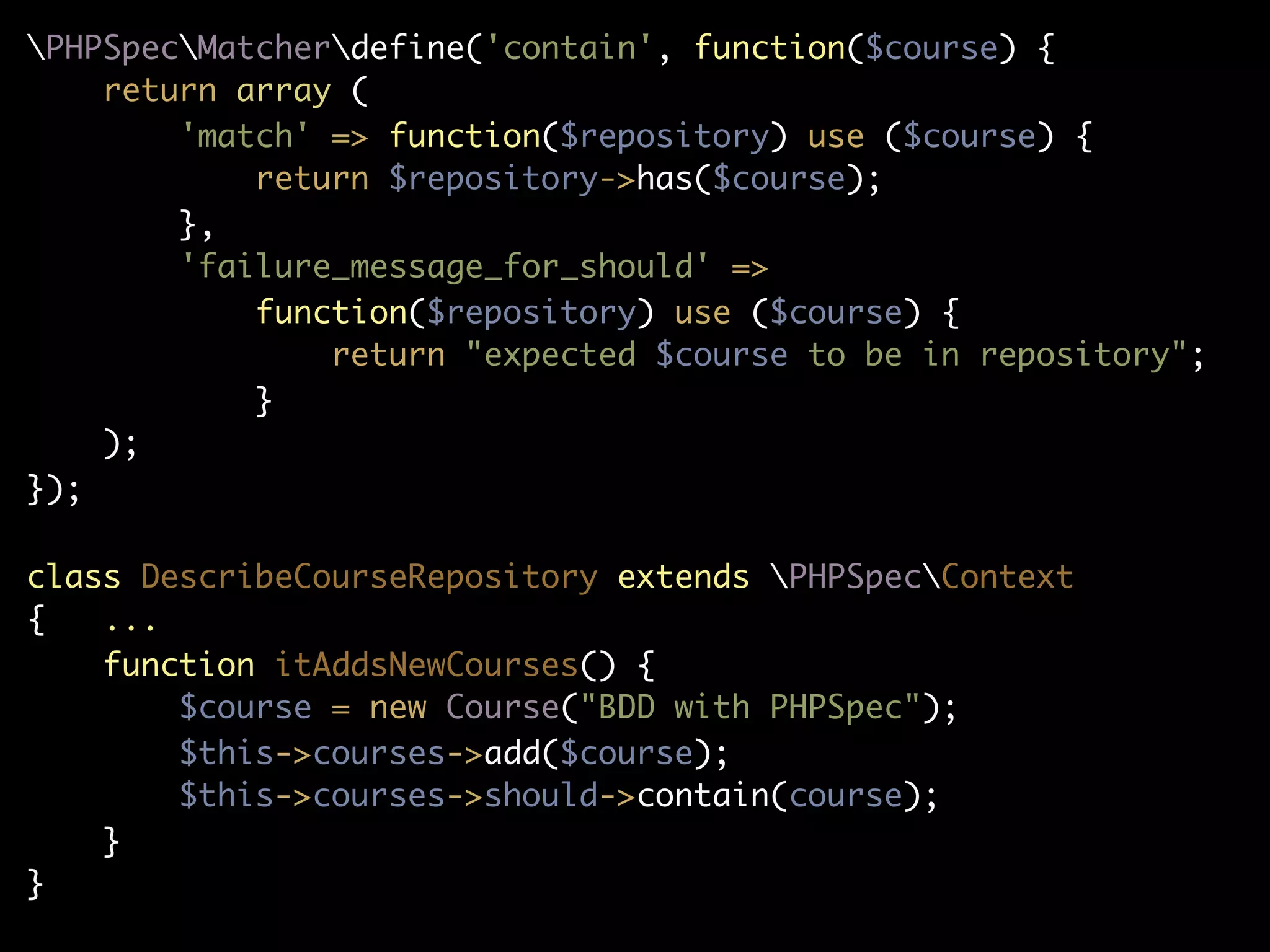 PHPSpecMatcherdefine('contain', function($course) {
    return array (
        'match' => function($repository) use ($course) {
            return $repository->has($course);
        },
        'failure_message_for_should' =>
            function($repository) use ($course) {
                return "expected $course to be in repository";
            }
    );
});

class DescribeCourseRepository extends PHPSpecContext
{   ...
    function itAddsNewCourses() {
        $course = new Course("BDD with PHPSpec");
        $this->courses->add($course);
        $this->courses->should->contain(course);
    }
}
 