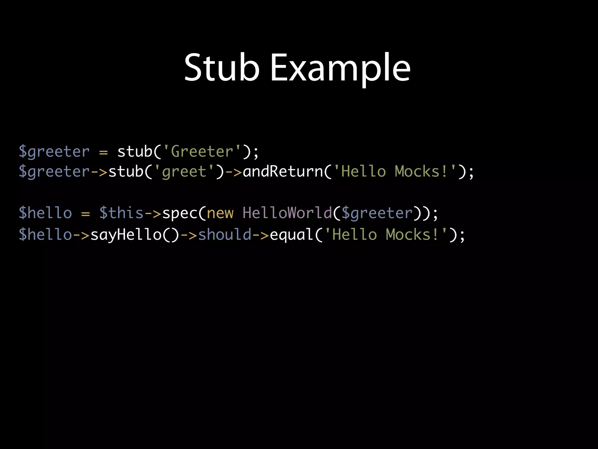Stub Example
$greeter = stub('Greeter');
$greeter->stub('greet')->andReturn('Hello Mocks!');

$hello = $this->spec(new HelloWorld($greeter));
$hello->sayHello()->should->equal('Hello Mocks!');
 