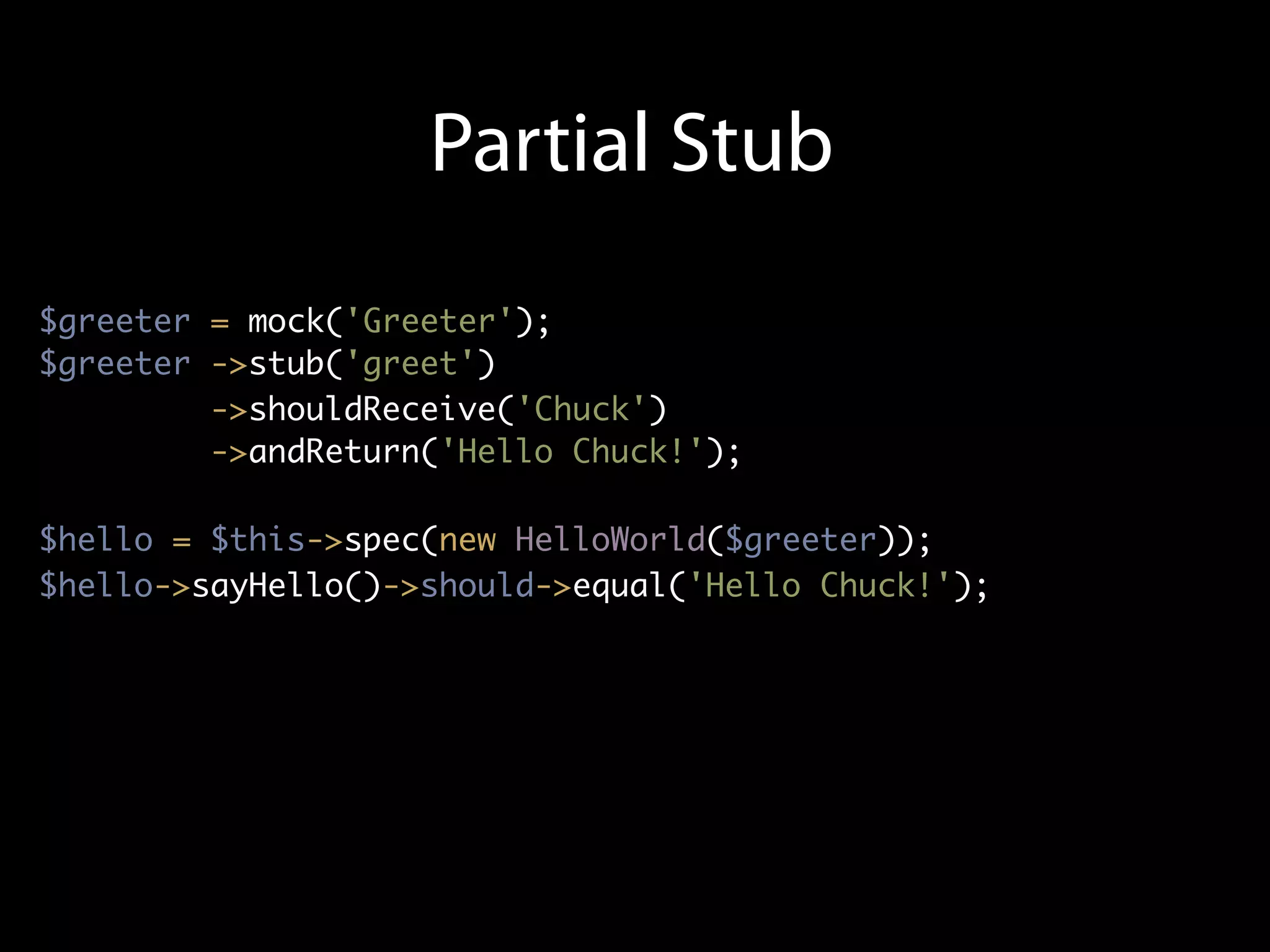 Partial Stub
$greeter = mock('Greeter');
$greeter ->stub('greet')
         ->shouldReceive('Chuck')
         ->andReturn('Hello Chuck!');

$hello = $this->spec(new HelloWorld($greeter));
$hello->sayHello()->should->equal('Hello Chuck!');
 