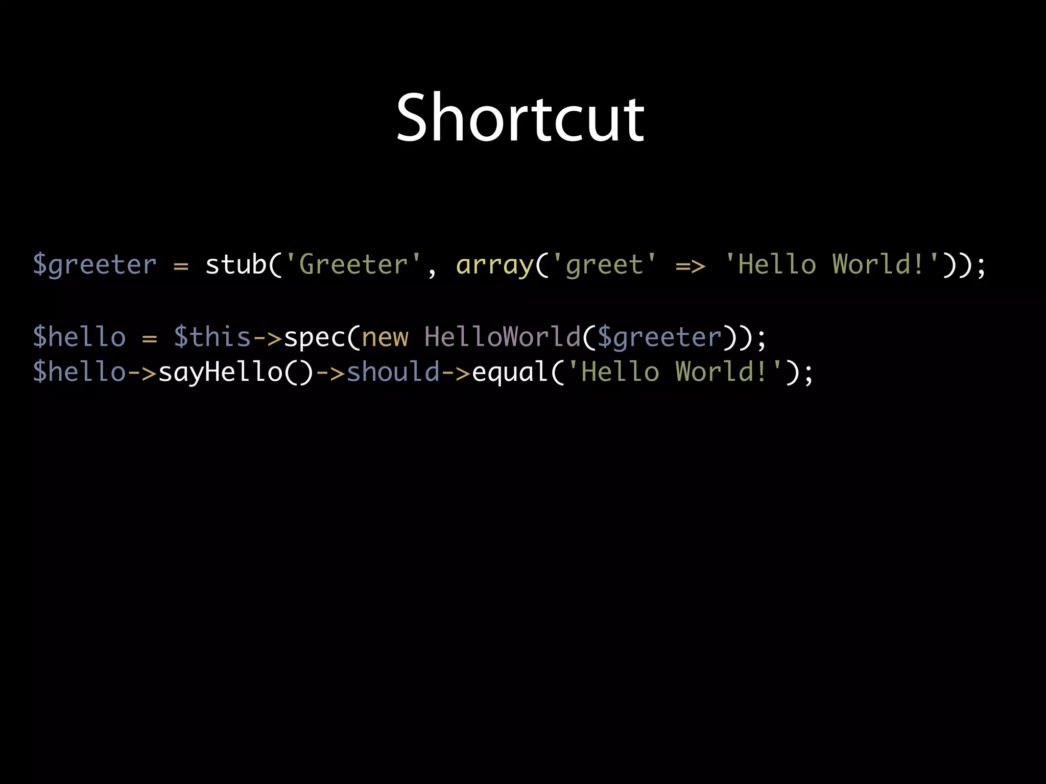 Shortcut
$greeter = stub('Greeter', array('greet' => 'Hello World!'));

$hello = $this->spec(new HelloWorld($greeter));
$hello->sayHello()->should->equal('Hello World!');
 