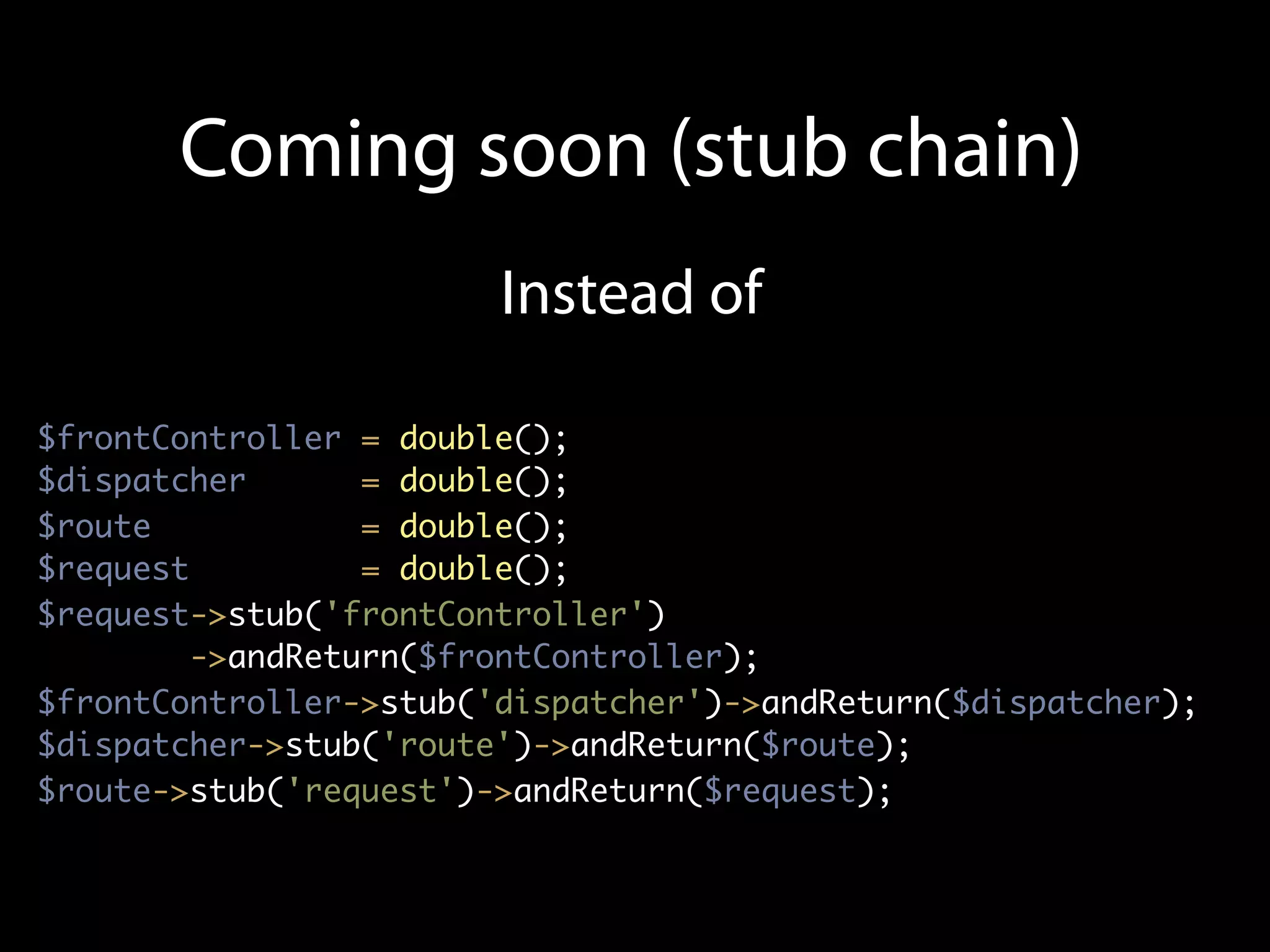 Coming soon (stub chain)
                        Instead of

$frontController = double();
$dispatcher       = double();
$route            = double();
$request          = double();
$request->stub('frontController')
         ->andReturn($frontController);
$frontController->stub('dispatcher')->andReturn($dispatcher);
$dispatcher->stub('route')->andReturn($route);
$route->stub('request')->andReturn($request);
 
