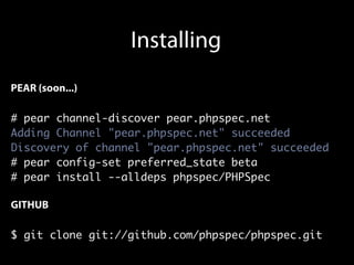 Installing
PEAR (soon...)

# pear channel-discover pear.phpspec.net
Adding Channel "pear.phpspec.net" succeeded
Discovery of channel "pear.phpspec.net" succeeded
# pear config-set preferred_state beta
# pear install --alldeps phpspec/PHPSpec

GITHUB

$ git clone git://github.com/phpspec/phpspec.git
 