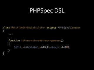 PHPSpec DSL

class DescribeStringCalculator extends PHPSpecContext
{
    ...

    function itReturnsZeroWithNoArguments()
    {
        $this->calculator->add()->should->be(0);
    }
}
 