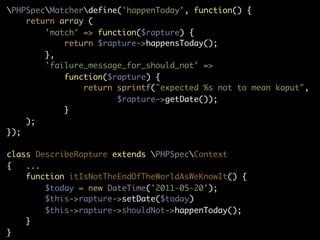 PHPSpecMatcherdefine('happenToday', function() {
    return array (
        'match' => function($rapture) {
            return $rapture->happensToday();
        },
        'failure_message_for_should_not' =>
            function($rapture) {
                return sprintf("expected %s not to mean kaput",
                       $rapture->getDate());
            }
    );
});

class DescribeRapture extends PHPSpecContext
{   ...
    function itIsNotTheEndOfTheWorldAsWeKnowIt() {
        $today = new DateTime('2011-05-20');
        $this->rapture->setDate($today)
        $this->rapture->shouldNot->happenToday();
    }
}
 