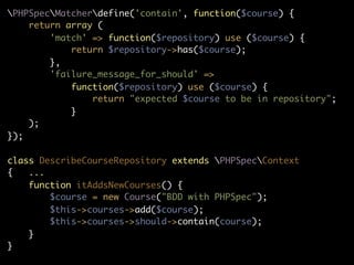 PHPSpecMatcherdefine('contain', function($course) {
    return array (
        'match' => function($repository) use ($course) {
            return $repository->has($course);
        },
        'failure_message_for_should' =>
            function($repository) use ($course) {
                return "expected $course to be in repository";
            }
    );
});

class DescribeCourseRepository extends PHPSpecContext
{   ...
    function itAddsNewCourses() {
        $course = new Course("BDD with PHPSpec");
        $this->courses->add($course);
        $this->courses->should->contain(course);
    }
}
 