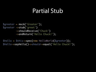 Partial Stub
$greeter = mock('Greeter');
$greeter ->stub('greet')
         ->shouldReceive('Chuck')
         ->andReturn('Hello Chuck!');

$hello = $this->spec(new HelloWorld($greeter));
$hello->sayHello()->should->equal('Hello Chuck!');
 