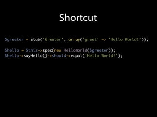 Shortcut
$greeter = stub('Greeter', array('greet' => 'Hello World!'));

$hello = $this->spec(new HelloWorld($greeter));
$hello->sayHello()->should->equal('Hello World!');
 