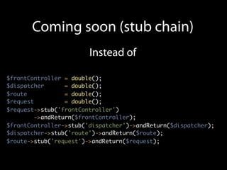 Coming soon (stub chain)
                        Instead of

$frontController = double();
$dispatcher       = double();
$route            = double();
$request          = double();
$request->stub('frontController')
         ->andReturn($frontController);
$frontController->stub('dispatcher')->andReturn($dispatcher);
$dispatcher->stub('route')->andReturn($route);
$route->stub('request')->andReturn($request);
 
