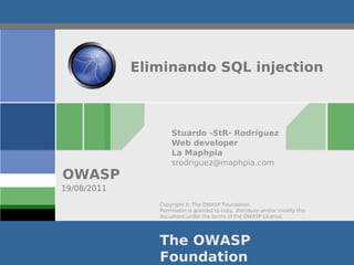 Eliminando SQL injection



                    Stuardo -StR- Rodríguez
                    Web developer
                    La Maphpia
                    srodriguez@maphpia.com
OWASP
19/08/2011
                Copyright © The OWASP Foundation
                Permission is granted to copy, distribute and/or modify this
                document under the terms of the OWASP License.




                The OWASP
                Foundation
 