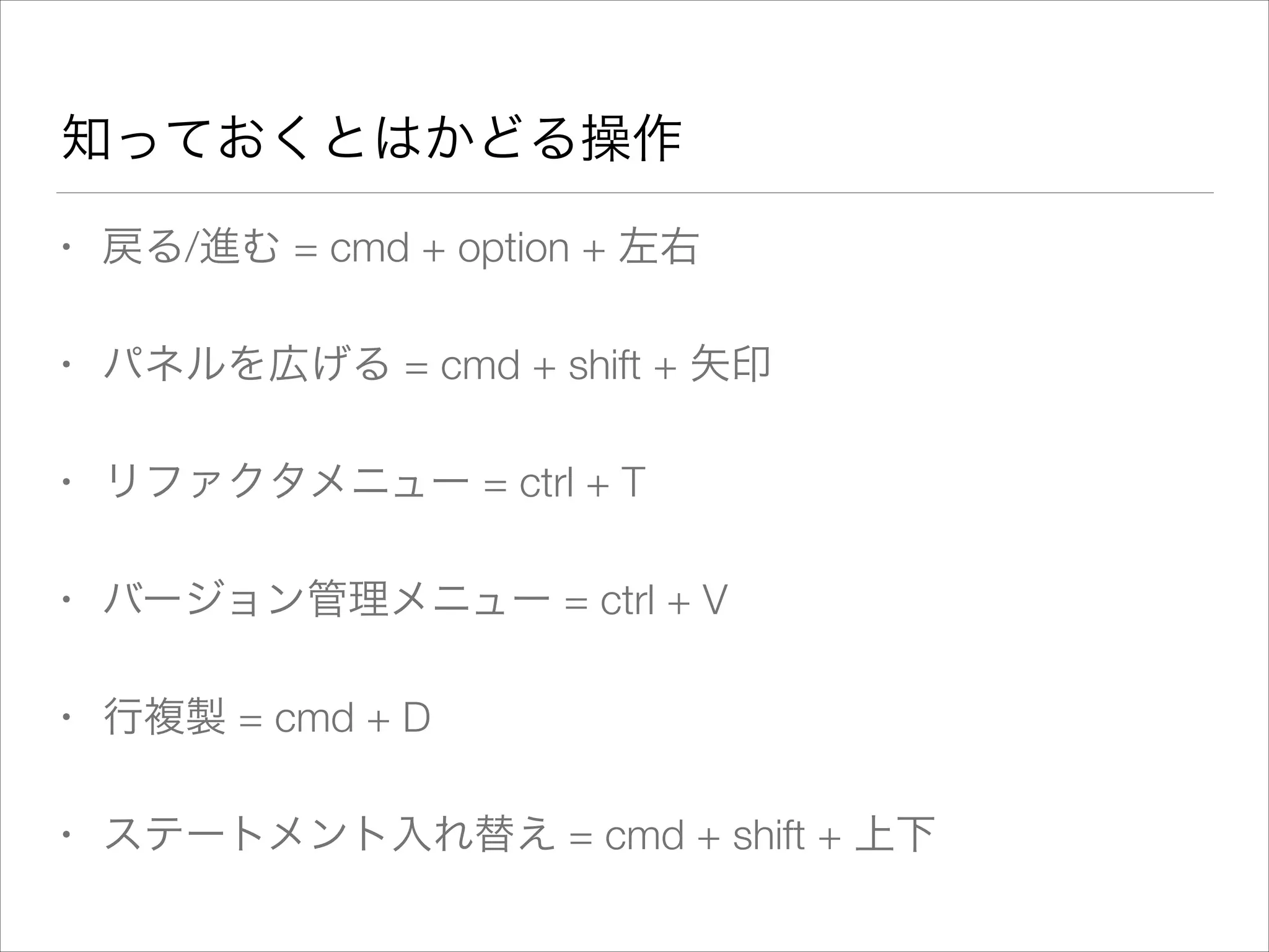 知っておくとはかどる操作
• 戻る/進む = cmd + option + 左右
• パネルを広げる = cmd + shift + 矢印
• リファクタメニュー = ctrl + T
• バージョン管理メニュー = ctrl + V
• 行複製 = cmd + D
• ステートメント入れ替え = cmd + shift + 上下
 
