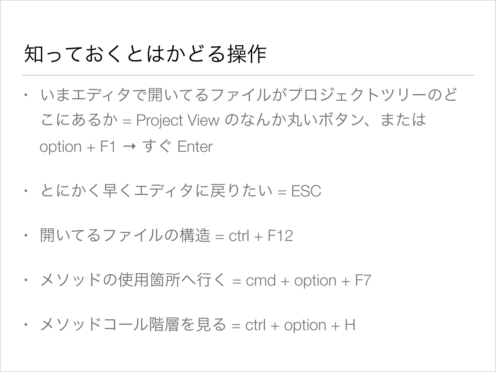 知っておくとはかどる操作
• いまエディタで開いてるファイルがプロジェクトツリーのど
こにあるか = Project View のなんか丸いボタン、または
option + F1 → すぐ Enter
• とにかく早くエディタに戻りたい = ESC
• 開いてるファイルの構造 = ctrl + F12
• メソッドの使用箇所へ行く = cmd + option + F7
• メソッドコール階層を見る = ctrl + option + H
 