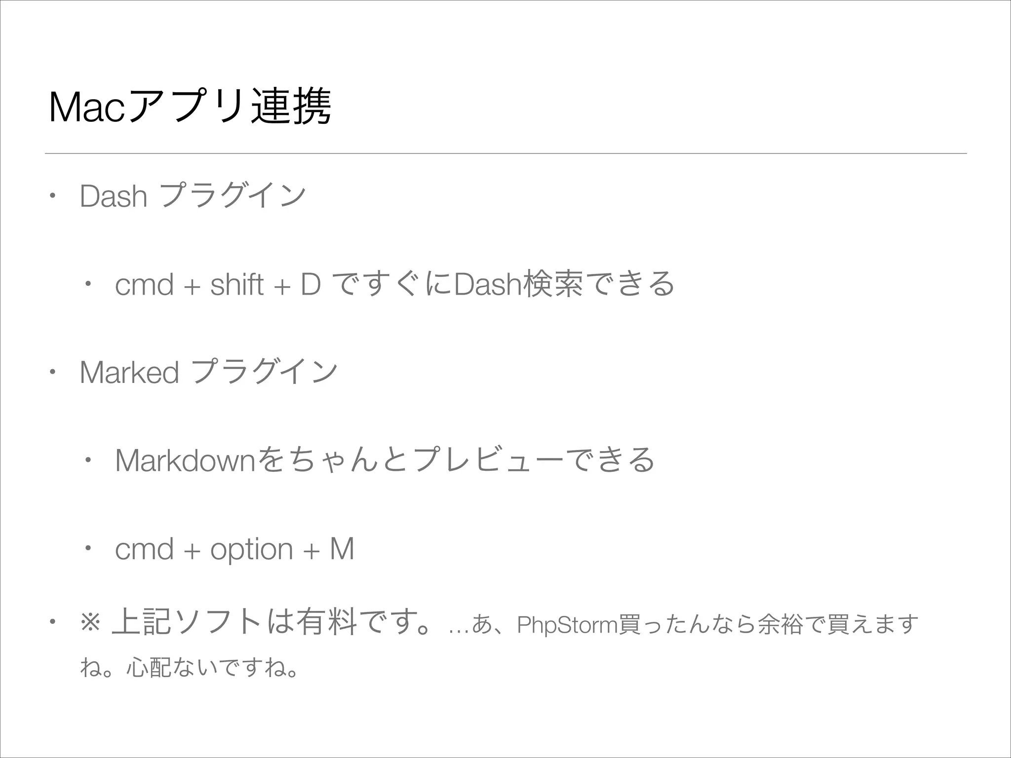 Macアプリ連携
• Dash プラグイン
• cmd + shift + D ですぐにDash検索できる
• Marked プラグイン
• Markdownをちゃんとプレビューできる
• cmd + option + M
• ※ 上記ソフトは有料です。…あ、PhpStorm買ったんなら余裕で買えます
ね。心配ないですね。
 