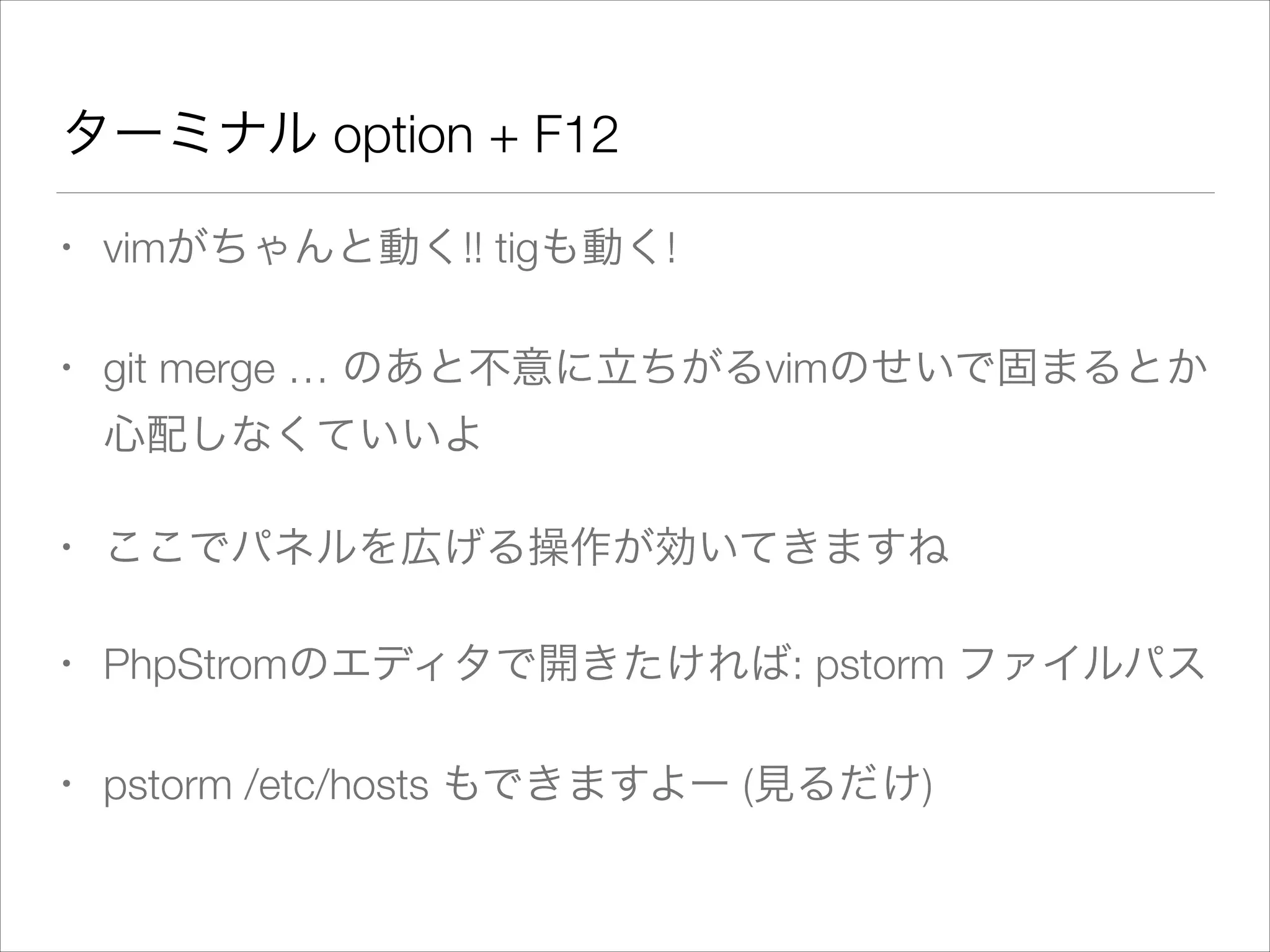 ターミナル option + F12
• vimがちゃんと動く!! tigも動く!
• git merge … のあと不意に立ちがるvimのせいで固まるとか
心配しなくていいよ
• ここでパネルを広げる操作が効いてきますね
• PhpStromのエディタで開きたければ: pstorm ファイルパス
• pstorm /etc/hosts もできますよー (見るだけ)
 