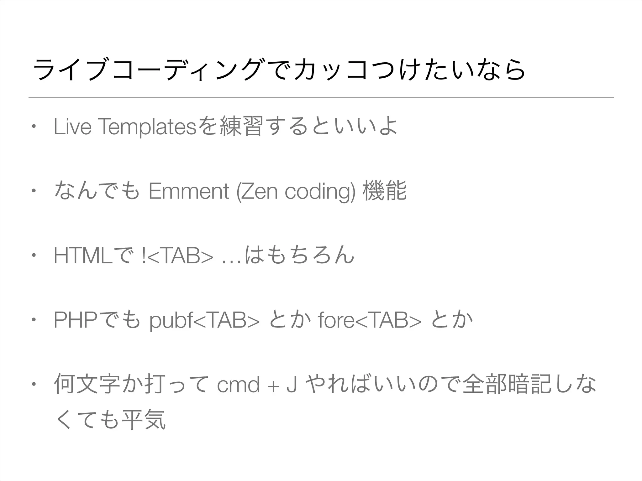 ライブコーディングでカッコつけたいなら
• Live Templatesを練習するといいよ
• なんでも Emment (Zen coding) 機能
• HTMLで !<TAB> …はもちろん
• PHPでも pubf<TAB> とか fore<TAB> とか
• 何文字か打って cmd + J やればいいので全部暗記しな
くても平気
 