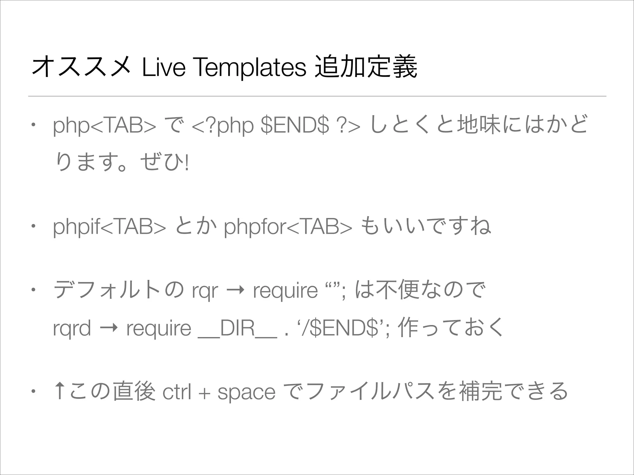 オススメ Live Templates 追加定義
• php<TAB> で <?php $END$ ?> しとくと地味にはかど
ります。ぜひ!
• phpif<TAB> とか phpfor<TAB> もいいですね
• デフォルトの rqr → require “”; は不便なので 
rqrd → require __DIR__ . ‘/$END$’; 作っておく
• ↑この直後 ctrl + space でファイルパスを補完できる
 