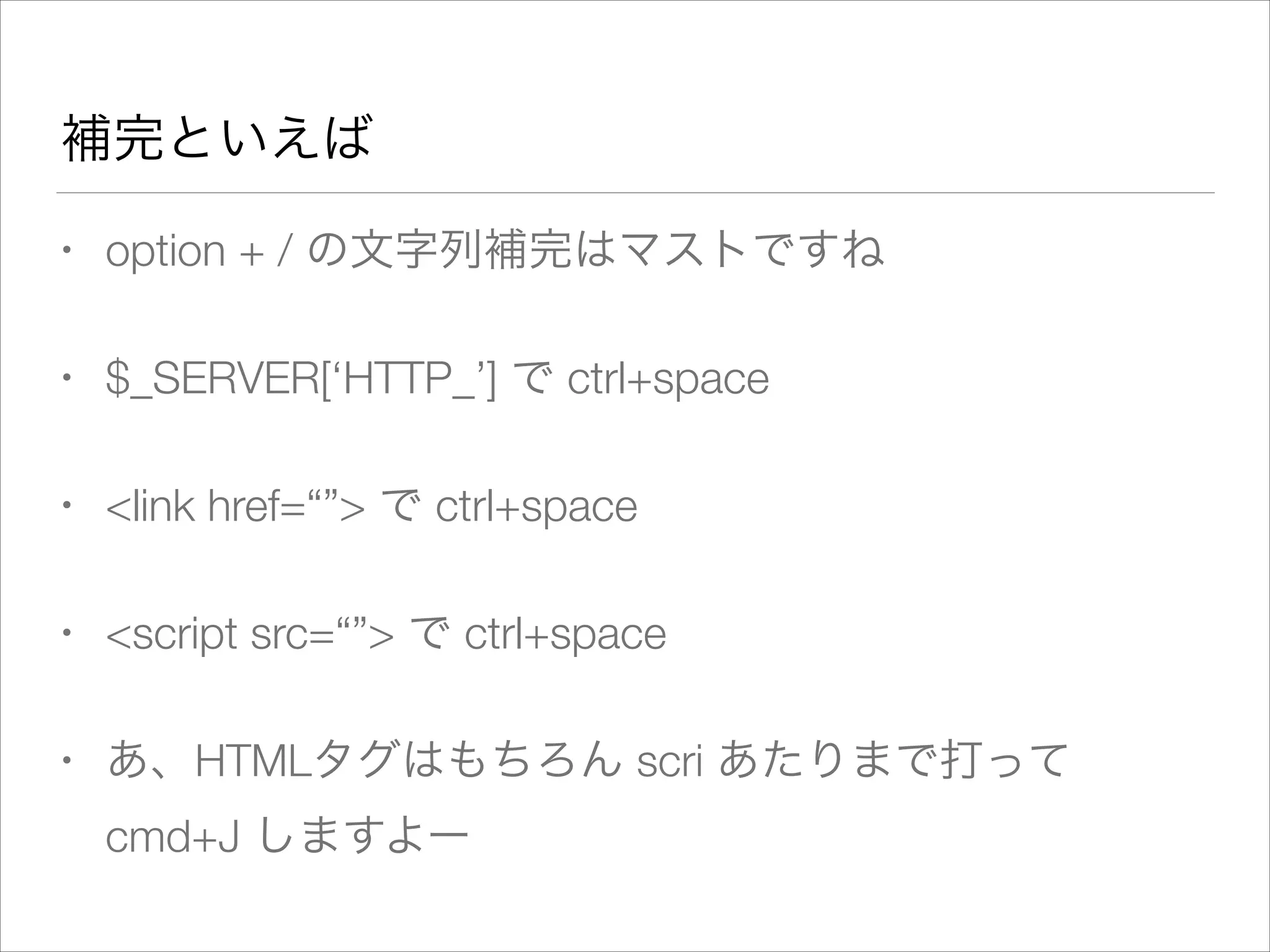 補完といえば
• option + / の文字列補完はマストですね
• $_SERVER[‘HTTP_’] で ctrl+space
• <link href=“”> で ctrl+space
• <script src=“”> で ctrl+space
• あ、HTMLタグはもちろん scri あたりまで打って
cmd+J しますよー
 