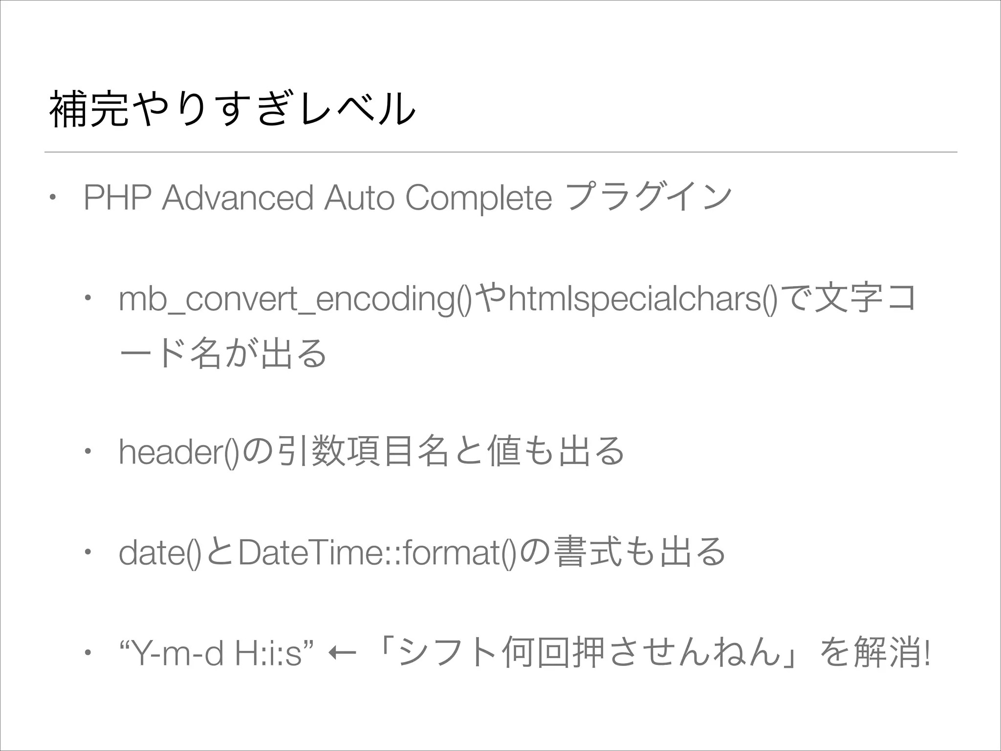 補完やりすぎレベル
• PHP Advanced Auto Complete プラグイン
• mb_convert_encoding()やhtmlspecialchars()で文字コ
ード名が出る
• header()の引数項目名と値も出る
• date()とDateTime::format()の書式も出る
• “Y-m-d H:i:s” ←「シフト何回押させんねん」を解消!
 