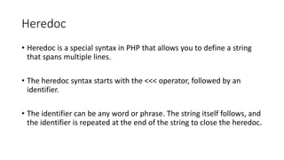Heredoc
• Heredoc is a special syntax in PHP that allows you to define a string
that spans multiple lines.
• The heredoc syntax starts with the <<< operator, followed by an
identifier.
• The identifier can be any word or phrase. The string itself follows, and
the identifier is repeated at the end of the string to close the heredoc.
 