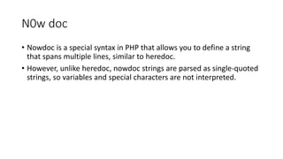 N0w doc
• Nowdoc is a special syntax in PHP that allows you to define a string
that spans multiple lines, similar to heredoc.
• However, unlike heredoc, nowdoc strings are parsed as single-quoted
strings, so variables and special characters are not interpreted.
 