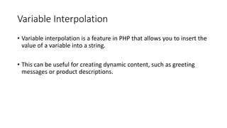 Variable Interpolation
• Variable interpolation is a feature in PHP that allows you to insert the
value of a variable into a string.
• This can be useful for creating dynamic content, such as greeting
messages or product descriptions.
 