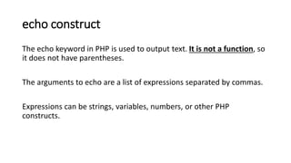 echo construct
The echo keyword in PHP is used to output text. It is not a function, so
it does not have parentheses.
The arguments to echo are a list of expressions separated by commas.
Expressions can be strings, variables, numbers, or other PHP
constructs.
 