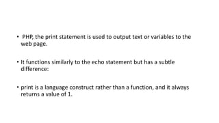 • PHP, the print statement is used to output text or variables to the
web page.
• It functions similarly to the echo statement but has a subtle
difference:
• print is a language construct rather than a function, and it always
returns a value of 1.
 