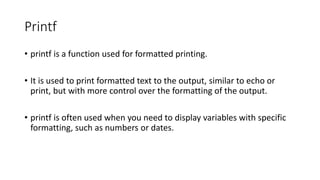 Printf
• printf is a function used for formatted printing.
• It is used to print formatted text to the output, similar to echo or
print, but with more control over the formatting of the output.
• printf is often used when you need to display variables with specific
formatting, such as numbers or dates.
 