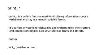print_r
• print_r is a built-in function used for displaying information about a
variable or an array in a human-readable format.
• It's particularly useful for debugging and understanding the structure
and contents of complex data structures like arrays and objects.
• Syntax
print_r(variable, return);
 