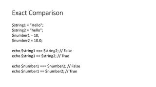Exact Comparison
$string1 = "Hello";
$string2 = "hello";
$number1 = 10;
$number2 = 10.0;
echo $string1 === $string2; // False
echo $string1 == $string2; // True
echo $number1 === $number2; // False
echo $number1 == $number2; // True
 