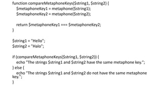 function compareMetaphoneKeys($string1, $string2) {
$metaphoneKey1 = metaphone($string1);
$metaphoneKey2 = metaphone($string2);
return $metaphoneKey1 === $metaphoneKey2;
}
$string1 = "Hello";
$string2 = "Halo";
if (compareMetaphoneKeys($string1, $string2)) {
echo "The strings $string1 and $string2 have the same metaphone key.";
} else {
echo "The strings $string1 and $string2 do not have the same metaphone
key.";
}
 