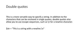 Double quotes
This is a more versatile way to specify a string. In addition to the
characters that can be enclosed in single quotes, double quotes also
allow you to use escape sequences, such as n for a newline character.
$str = "This is a string with a newline.n"
 