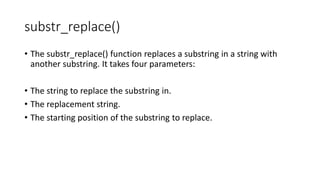 substr_replace()
• The substr_replace() function replaces a substring in a string with
another substring. It takes four parameters:
• The string to replace the substring in.
• The replacement string.
• The starting position of the substring to replace.
 