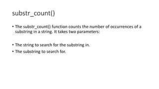 substr_count()
• The substr_count() function counts the number of occurrences of a
substring in a string. It takes two parameters:
• The string to search for the substring in.
• The substring to search for.
 