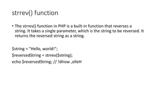 strrev() function
• The strrev() function in PHP is a built-in function that reverses a
string. It takes a single parameter, which is the string to be reversed. It
returns the reversed string as a string.
$string = "Hello, world!";
$reversedString = strrev($string);
echo $reversedString; // !dlrow ,olleH
 