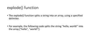 explode() function
• The explode() function splits a string into an array, using a specified
delimiter.
• For example, the following code splits the string "hello, world!" into
the array ["hello", "world!"]:
 