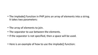 • The implode() function in PHP joins an array of elements into a string.
It takes two parameters:
• The array of elements to join.
• The separator to use between the elements.
• If the separator is not specified, then a space will be used.
• Here is an example of how to use the implode() function:
 