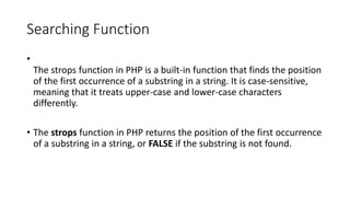 Searching Function
•
The strops function in PHP is a built-in function that finds the position
of the first occurrence of a substring in a string. It is case-sensitive,
meaning that it treats upper-case and lower-case characters
differently.
• The strops function in PHP returns the position of the first occurrence
of a substring in a string, or FALSE if the substring is not found.
 