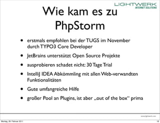 Wie kam es zu
                                   PhpStorm
                    •      erstmals empfohlen bei der TUGS im November
                           durch TYPO3 Core Developer
                    •      JetBrains unterstützt Open Source Projekte
                    •      ausprobieren schadet nicht: 30 Tage Trial
                    •      IntelliJ IDEA Abkömmling mit allen Web-verwandten
                           Funktionalitäten
                    •      Gute umfangreiche Hilfe
                    •      großer Pool an Plugins, ist aber „out of the box“ prima


                                                                                www.lightwerk.com

Montag, 28. Februar 2011                                                                            18
 