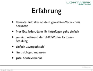 Erfahrung
                    •      Remote: lädt alles ab dem gewählten Verzeichnis
                           herunter.
                    •      Nur Ext. laden, dann lib hinzufügen geht einfach
                    •      genutzt während der SNOW3 für Extbase-
                           Schulung
                    •      einfach „sympathisch“
                    •      lässt sich gut anpassen
                    •      gute Kontextmenüs

                                                                              www.lightwerk.com

Montag, 28. Februar 2011                                                                          19
 