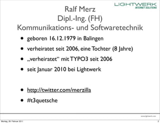 Ralf Merz
                           Dipl.-Ing. (FH)
                 Kommunikations- und Softwaretechnik
                    •      geboren 16.12.1979 in Balingen
                    •      verheiratet seit 2006, eine Tochter (8 Jahre)
                    •      „verheiratet“ mit TYPO3 seit 2006
                    •      seit Januar 2010 bei Lightwerk


                    •      http://twitter.com/merzilla
                    •      #t3quetsche

                                                                           www.lightwerk.com

Montag, 28. Februar 2011                                                                       2
 