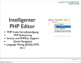 Intelligenter
                  PHP Editor
        • PHP Code-Vervollständigung
        •       PHP Refactoring
        • Smarty und PHPDoc Support
        •       Quick Navigation
        • Language Mixing (JS/SQL/XML
                           etc.)



                                        www.lightwerk.com

Montag, 28. Februar 2011                                    4
 